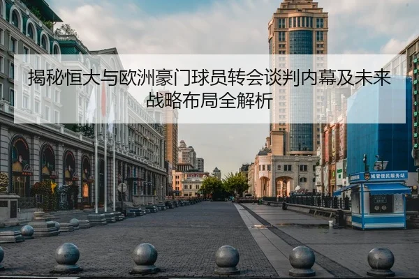 揭秘恒大与欧洲豪门球员转会谈判内幕及未来战略布局全解析